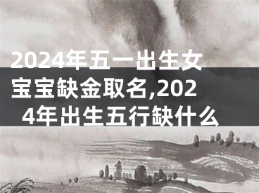2024年五一出生女宝宝缺金取名,2024年出生五行缺什么