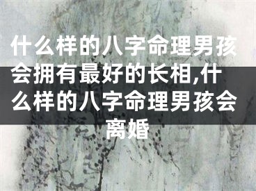 什么样的八字命理男孩会拥有最好的长相,什么样的八字命理男孩会离婚
