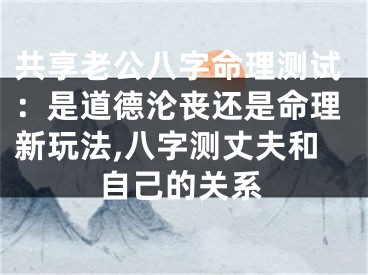 共享老公八字命理测试：是道德沦丧还是命理新玩法,八字测丈夫和自己的关系