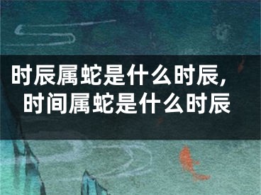 时辰属蛇是什么时辰,时间属蛇是什么时辰