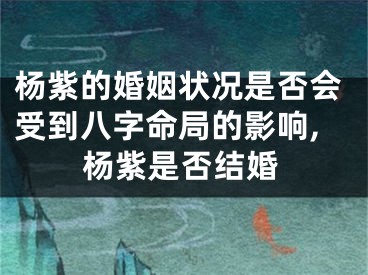 杨紫的婚姻状况是否会受到八字命局的影响,杨紫是否结婚