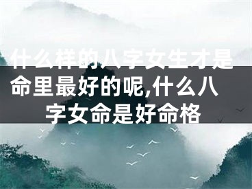 什么样的八字女生才是命里最好的呢,什么八字女命是好命格