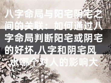 八字命局与阳宅阴宅之间的关联:如何通过八字命局判断阳宅或阴宅的好坏,八字和阴宅风水哪个对人的影响大