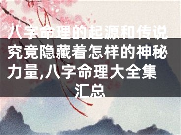 八字命理的起源和传说究竟隐藏着怎样的神秘力量,八字命理大全集汇总