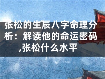 张松的生辰八字命理分析:解读他的命运密码,张松什么水平