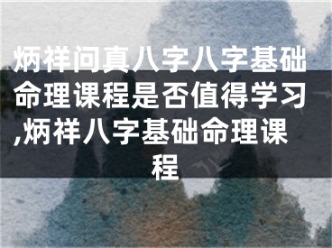 炳祥问真八字八字基础命理课程是否值得学习,炳祥八字基础命理课程