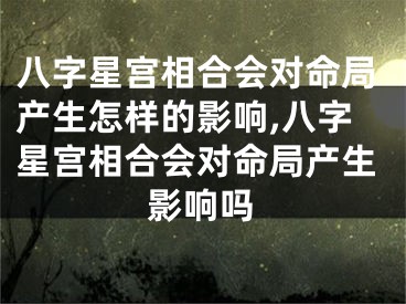 八字星宫相合会对命局产生怎样的影响,八字星宫相合会对命局产生影响吗