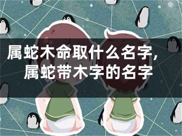 属蛇木命取什么名字,属蛇带木字的名字