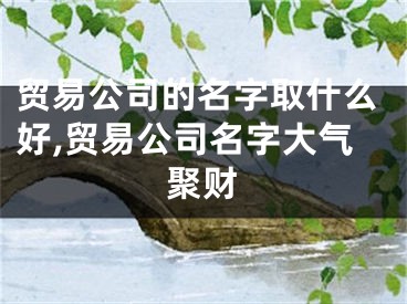 贸易公司的名字取什么好,贸易公司名字大气聚财
