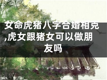 女命虎猪八字合婚相克,虎女跟猪女可以做朋友吗