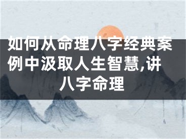 如何从命理八字经典案例中汲取人生智慧,讲八字命理