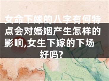 女命下嫁的八字有何特点会对婚姻产生怎样的影响,女生下嫁的下场好吗?