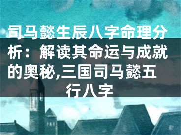 司马懿生辰八字命理分析：解读其命运与成就的奥秘,三国司马懿五行八字