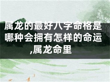属龙的最好八字命格是哪种会拥有怎样的命运,属龙命里
