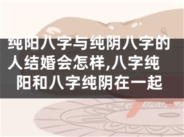纯阳八字与纯阴八字的人结婚会怎样,八字纯阳和八字纯阴在一起