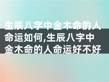 生辰八字中金木命的人命运如何,生辰八字中金木命的人命运好不好