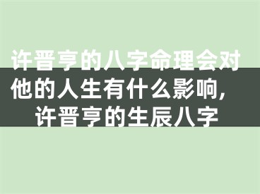 许晋亨的八字命理会对他的人生有什么影响,许晋亨的生辰八字