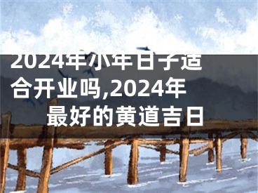 2024年小年日子适合开业吗,2024年最好的黄道吉日
