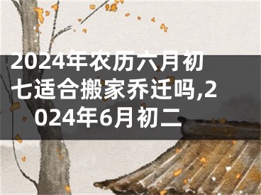 2024年农历六月初七适合搬家乔迁吗,2024年6月初二