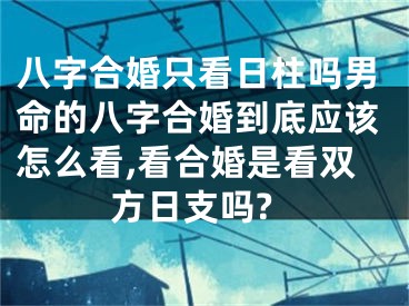 八字合婚只看日柱吗男命的八字合婚到底应该怎么看,看合婚是看双方日支吗?