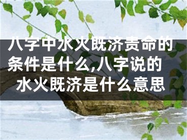 八字中水火既济贵命的条件是什么,八字说的水火既济是什么意思