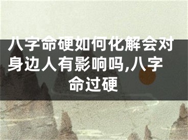 八字命硬如何化解会对身边人有影响吗,八字命过硬
