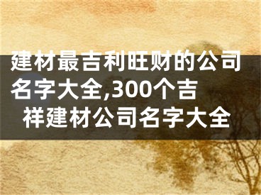 建材最吉利旺财的公司名字大全,300个吉祥建材公司名字大全