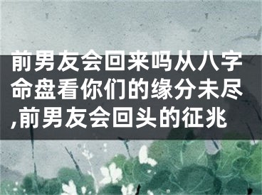 前男友会回来吗从八字命盘看你们的缘分未尽,前男友会回头的征兆