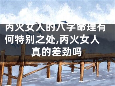 丙火女人的八字命理有何特别之处,丙火女人真的差劲吗