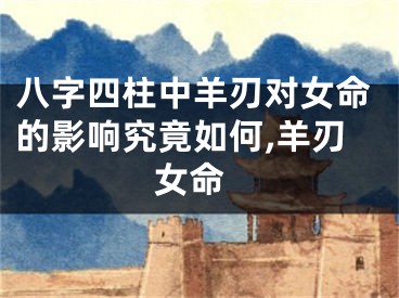 八字四柱中羊刃对女命的影响究竟如何,羊刃 女命