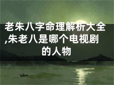 老朱八字命理解析大全,朱老八是哪个电视剧的人物