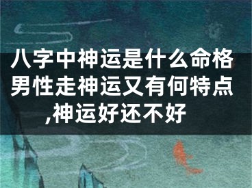 八字中神运是什么命格男性走神运又有何特点,神运好还不好