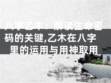 八字乙木：解读生命密码的关键,乙木在八字里的运用与用神取用