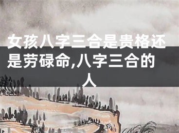 女孩八字三合是贵格还是劳碌命,八字三合的人