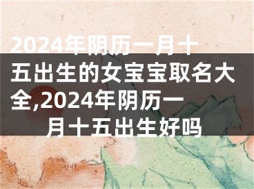 2024年阴历一月十五出生的女宝宝取名大全,2024年阴历一月十五出生好吗