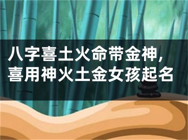 八字喜土火命带金神,喜用神火土金女孩起名