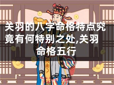 关羽的八字命格特点究竟有何特别之处,关羽命格五行