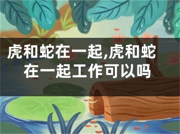 虎和蛇在一起,虎和蛇在一起工作可以吗