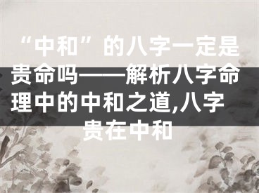 “中和”的八字一定是贵命吗——解析八字命理中的中和之道,八字贵在中和