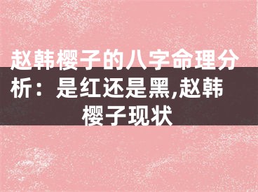 赵韩樱子的八字命理分析:是红还是黑,赵韩樱子现状