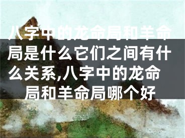 八字中的龙命局和羊命局是什么它们之间有什么关系,八字中的龙命局和羊命局哪个好