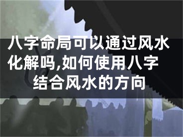 八字命局可以通过风水化解吗,如何使用八字结合风水的方向