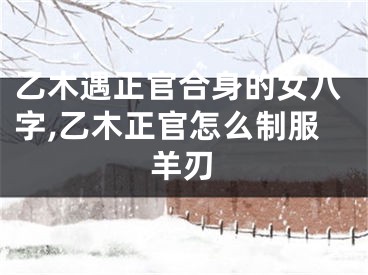 乙木遇正官合身的女八字,乙木正官怎么制服羊刃