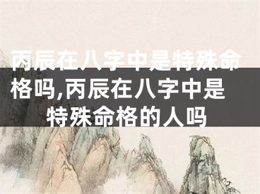 丙辰在八字中是特殊命格吗,丙辰在八字中是特殊命格的人吗