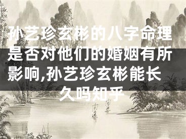 孙艺珍玄彬的八字命理是否对他们的婚姻有所影响,孙艺珍玄彬能长久吗知乎