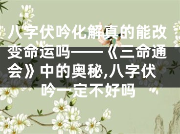 八字伏吟化解真的能改变命运吗——《三命通会》中的奥秘,八字伏吟一定不好吗