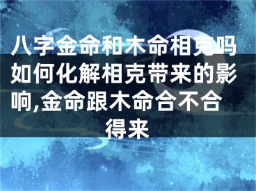 八字金命和木命相克吗如何化解相克带来的影响,金命跟木命合不合得来