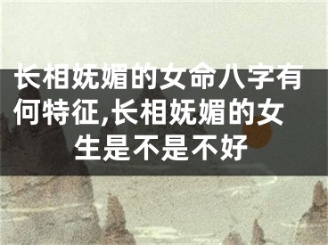 长相妩媚的女命八字有何特征,长相妩媚的女生是不是不好