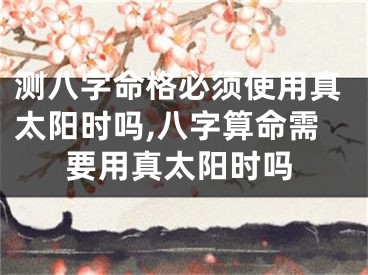 测八字命格必须使用真太阳时吗,八字算命需要用真太阳时吗