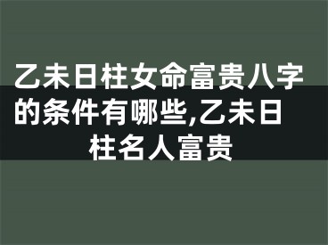 乙未日柱女命富贵八字的条件有哪些,乙未日柱名人富贵